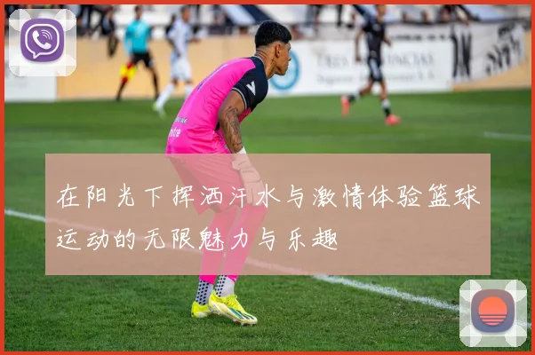 在阳光下挥洒汗水与激情体验篮球运动的无限魅力与乐趣