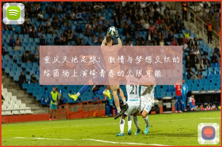 重庆天地足球：激情与梦想交织的绿茵场上演绎青春的无限可能