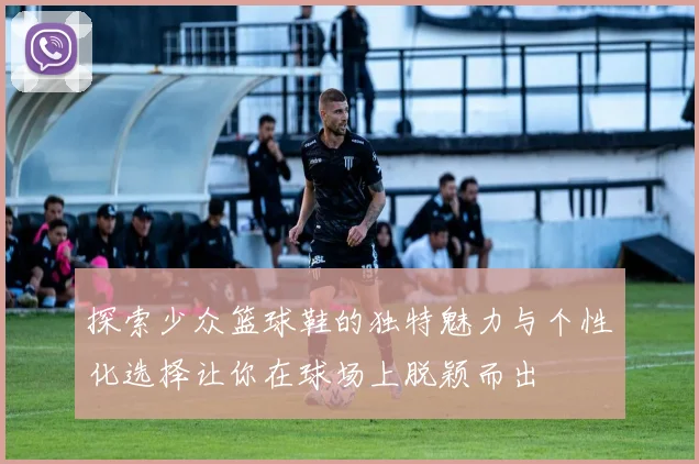 探索少众篮球鞋的独特魅力与个性化选择让你在球场上脱颖而出