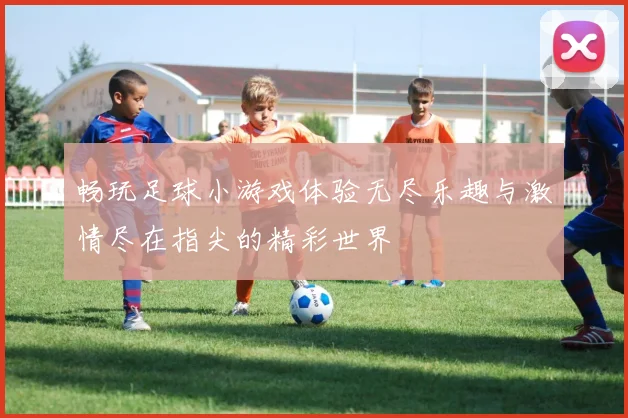 畅玩足球小游戏体验无尽乐趣与激情尽在指尖的精彩世界