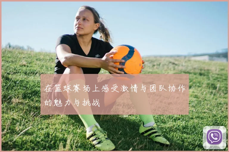在篮球赛场上感受激情与团队协作的魅力与挑战