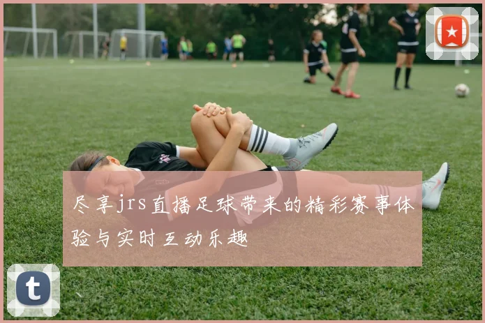 尽享jrs直播足球带来的精彩赛事体验与实时互动乐趣