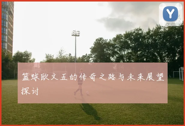 篮球欧文五的传奇之路与未来展望探讨