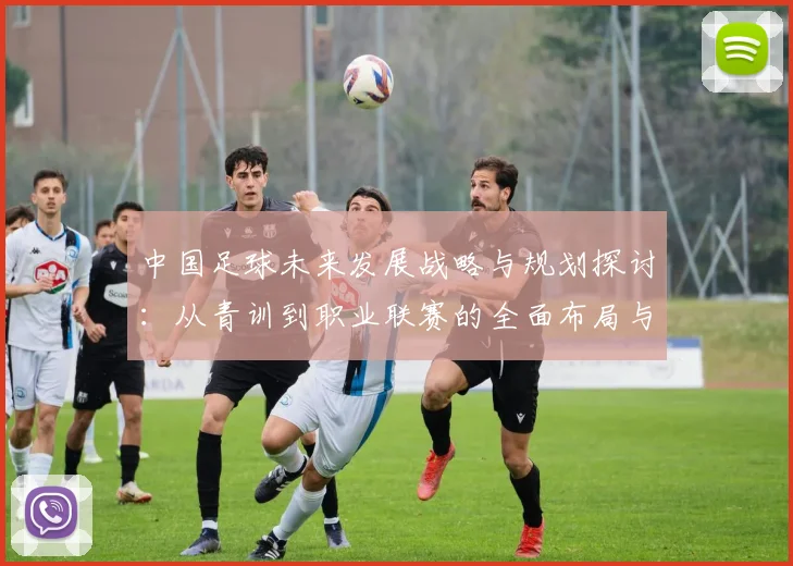 中国足球未来发展战略与规划探讨：从青训到职业联赛的全面布局与实施路径