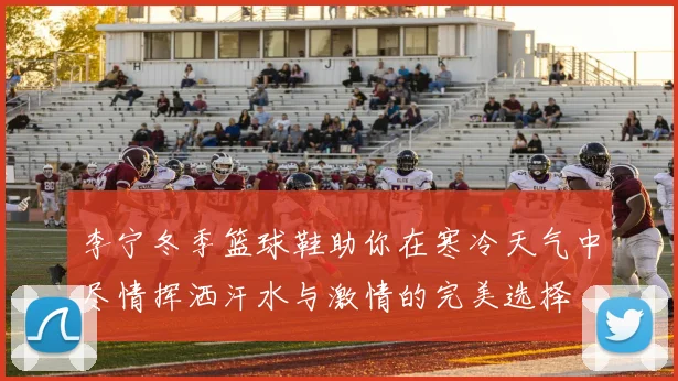 李宁冬季篮球鞋助你在寒冷天气中尽情挥洒汗水与激情的完美选择